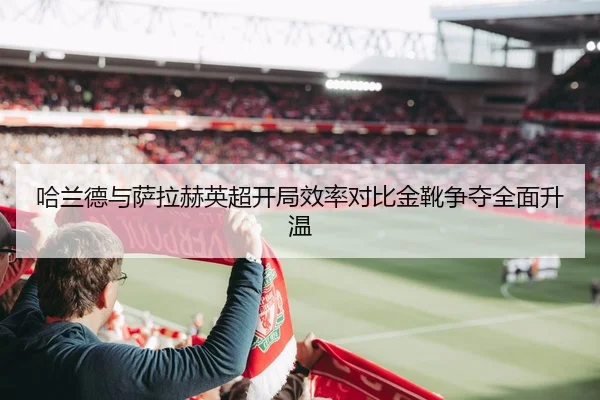 哈兰德与萨拉赫英超开局效率对比金靴争夺全面升温