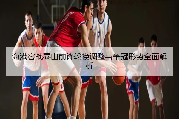 海港客战泰山前锋轮换调整与争冠形势全面解析