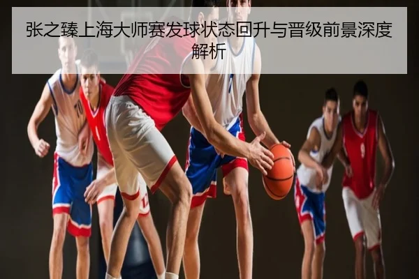 张之臻上海大师赛发球状态回升与晋级前景深度解析